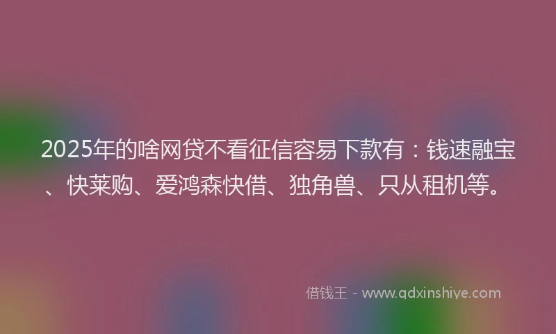 2025年的啥网贷不看征信容易下款有：钱速融宝、快莱购、爱鸿森快借、独角兽、只从租机等。