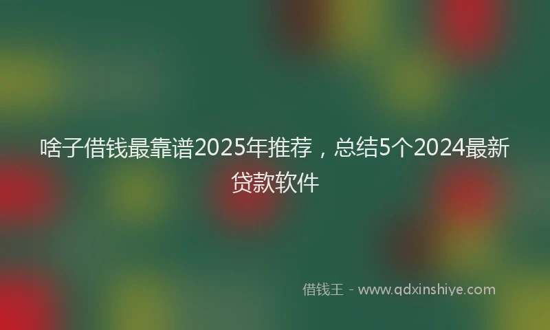 啥子借钱最靠谱2025年推荐，总结5个2024最新贷款软件