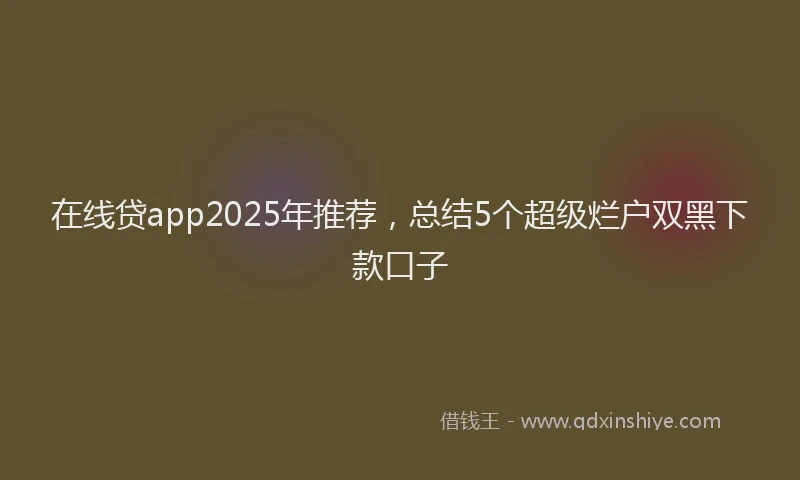 在线贷app2025年推荐，总结5个超级烂户双黑下款口子