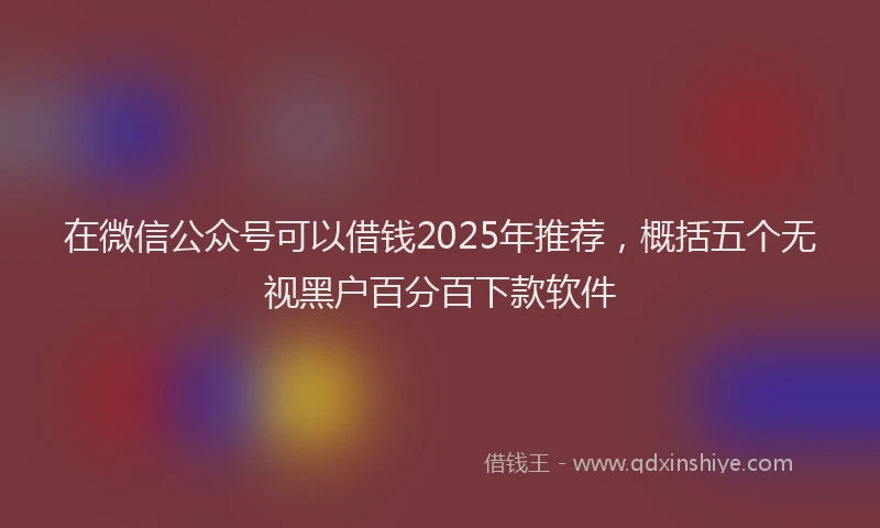 在微信公众号可以借钱2025年推荐，概括五个无视黑户百分百下款软件