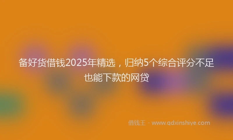 备好货借钱2025年精选，归纳5个综合评分不足也能下款的网贷