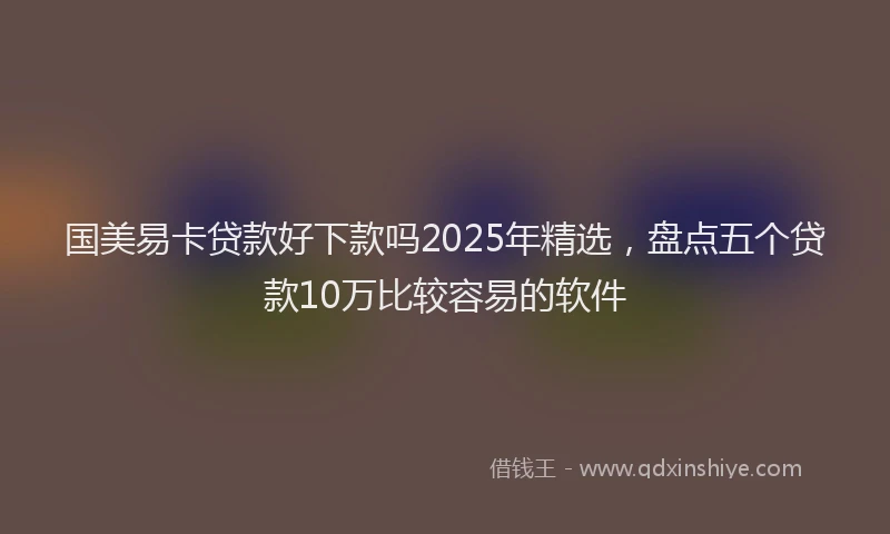 国美易卡贷款好下款吗2025年精选，盘点五个贷款10万比较容易的软件