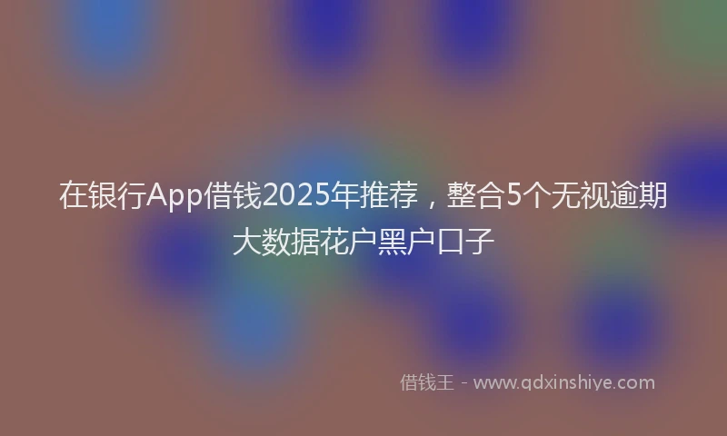 在银行App借钱2025年推荐，整合5个无视逾期大数据花户黑户口子