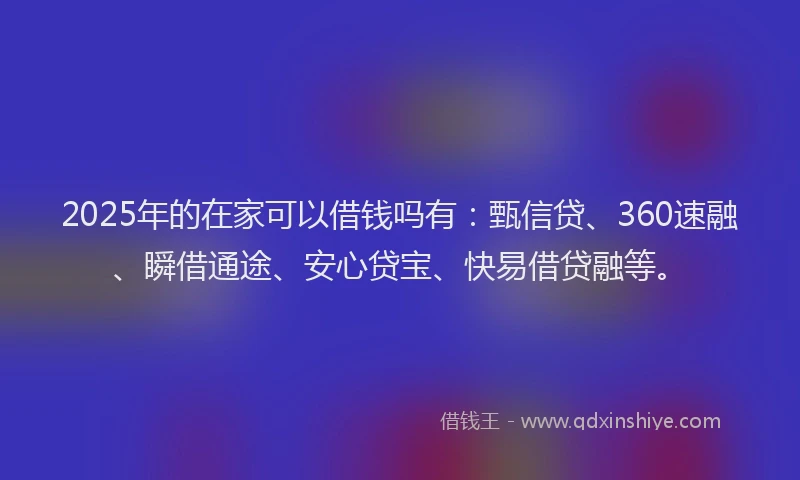 2025年的在家可以借钱吗有：甄信贷、360速融、瞬借通途、安心贷宝、快易借贷融等。