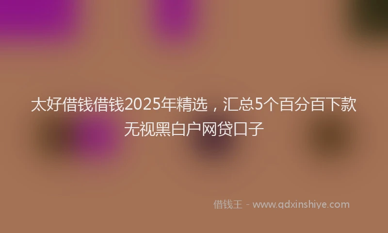 太好借钱借钱2025年精选，汇总5个百分百下款无视黑白户网贷口子