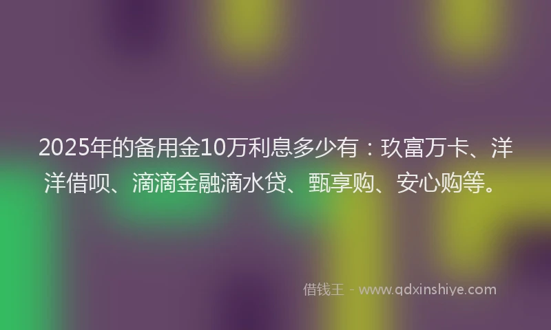 2025年的备用金10万利息多少有：玖富万卡、洋洋借呗、滴滴金融滴水贷、甄享购、安心购等。