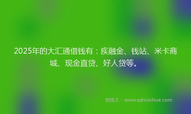 2025年的大汇通借钱有：疾融金、钱站、米卡商城、现金直贷、好人贷等。