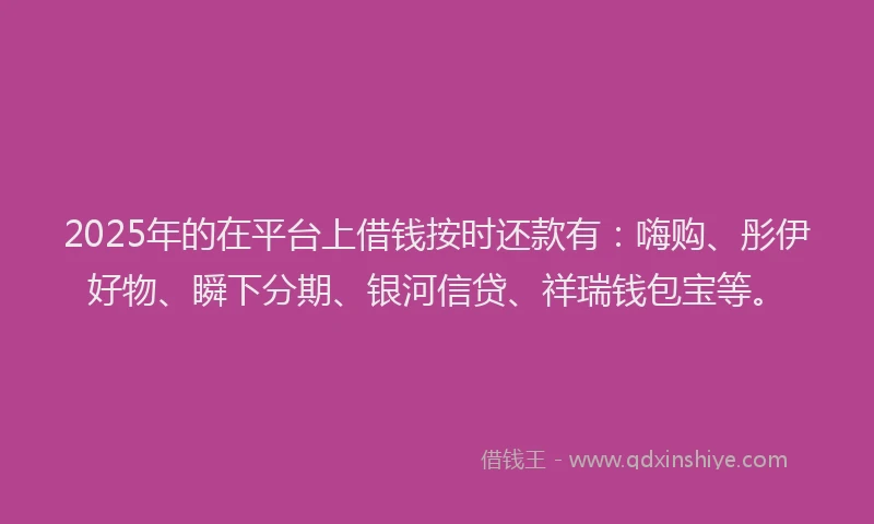2025年的在平台上借钱按时还款有：嗨购、彤伊好物、瞬下分期、银河信贷、祥瑞钱包宝等。