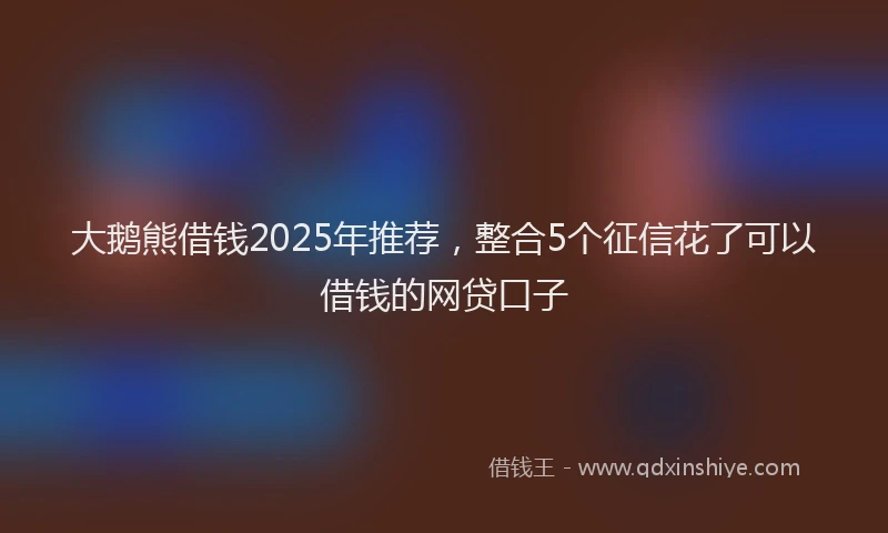 大鹅熊借钱2025年推荐，整合5个征信花了可以借钱的网贷口子