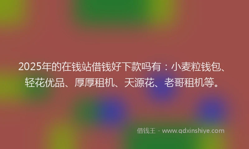 2025年的在钱站借钱好下款吗有：小麦粒钱包、轻花优品、厚厚租机、天源花、老哥租机等。