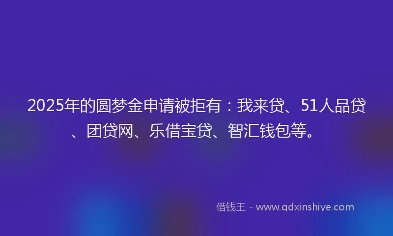 2025年的圆梦金申请被拒有：我来贷、51人品贷、团贷网、乐借宝贷、智汇钱包等。