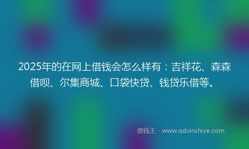 2025年的在网上借钱会怎么样有：吉祥花、森森借呗、尔集商城、口袋快贷、钱贷乐借等。