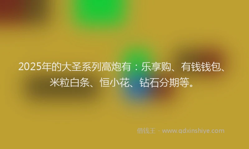 2025年的大圣系列高炮有：乐享购、有钱钱包、米粒白条、恒小花、钻石分期等。