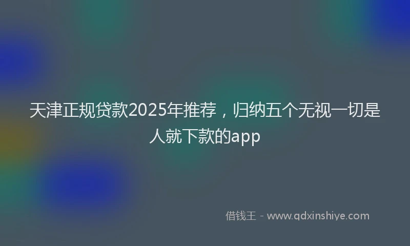 天津正规贷款2025年推荐，归纳五个无视一切是人就下款的app