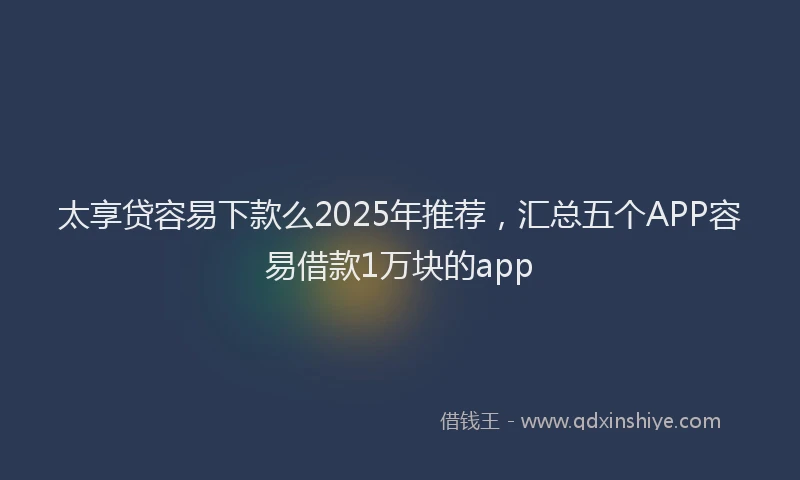 太享贷容易下款么2025年推荐，汇总五个APP容易借款1万块的app