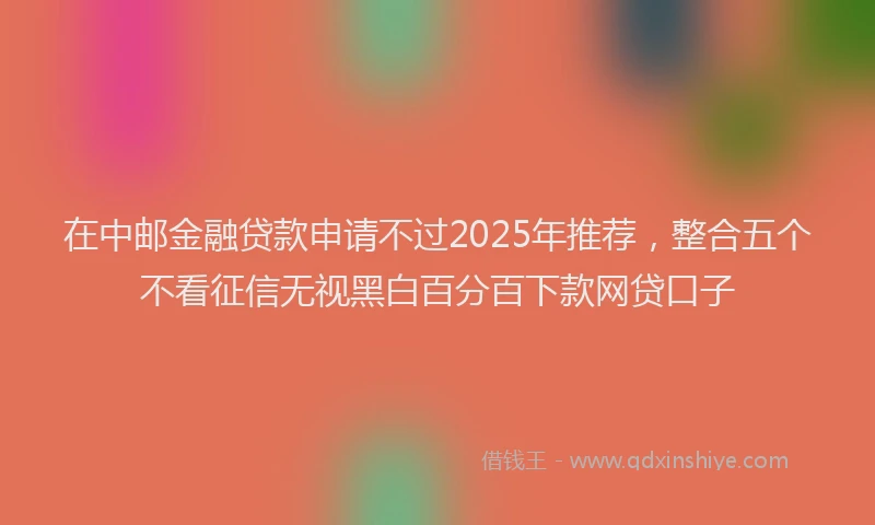 在中邮金融贷款申请不过2025年推荐，整合五个不看征信无视黑白百分百下款网贷口子