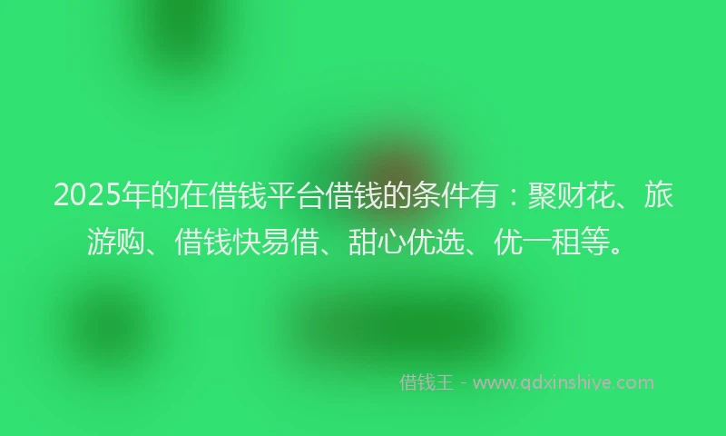 2025年的在借钱平台借钱的条件有：聚财花、旅游购、借钱快易借、甜心优选、优一租等。