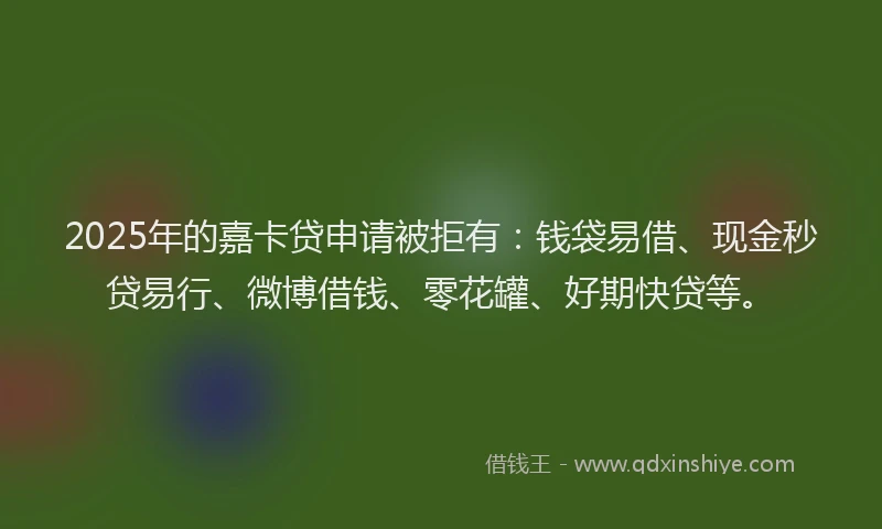 2025年的嘉卡贷申请被拒有：钱袋易借、现金秒贷易行、微博借钱、零花罐、好期快贷等。