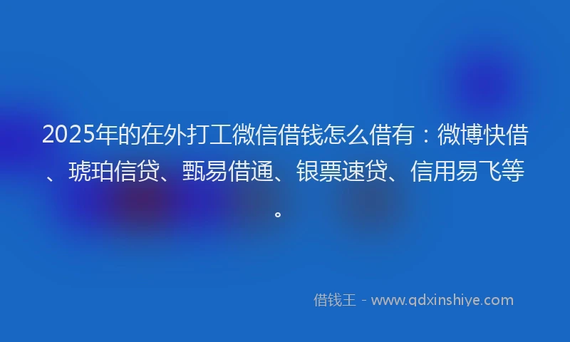 2025年的在外打工微信借钱怎么借有：微博快借、琥珀信贷、甄易借通、银票速贷、信用易飞等。