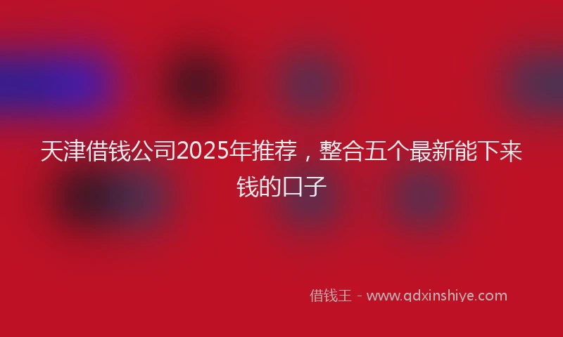 天津借钱公司2025年推荐，整合五个最新能下来钱的口子