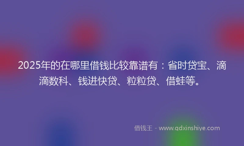 2025年的在哪里借钱比较靠谱有：省时贷宝、滴滴数科、钱进快贷、粒粒贷、借蛙等。