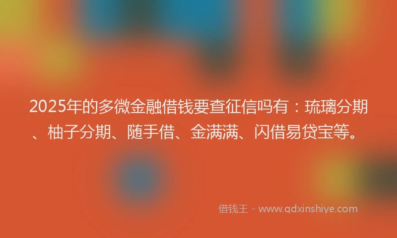 2025年的多微金融借钱要查征信吗有：琉璃分期、柚子分期、随手借、金满满、闪借易贷宝等。