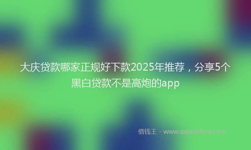 大庆贷款哪家正规好下款2025年推荐，分享5个黑白贷款不是高炮的app