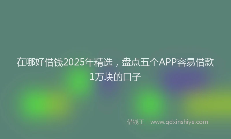 在哪好借钱2025年精选，盘点五个APP容易借款1万块的口子