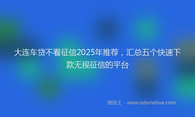 大连车贷不看征信2025年推荐，汇总五个快速下款无视征信的平台