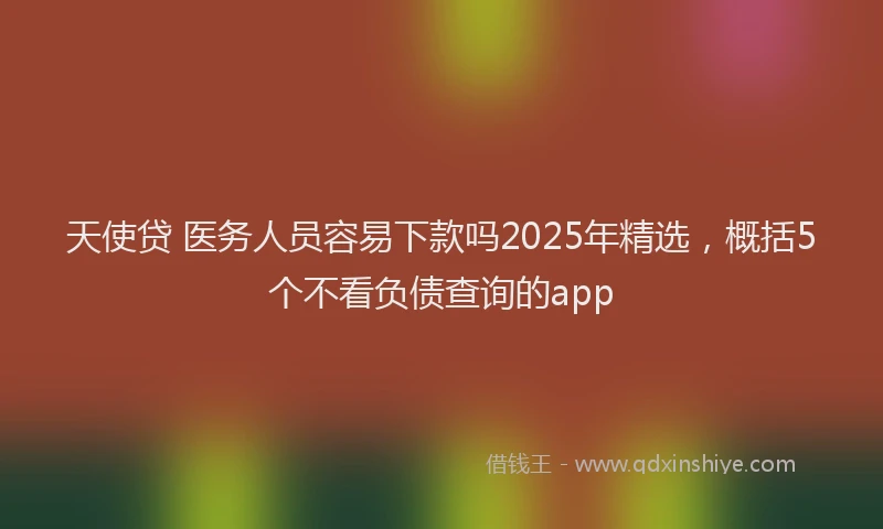 天使贷 医务人员容易下款吗2025年精选，概括5个不看负债查询的app