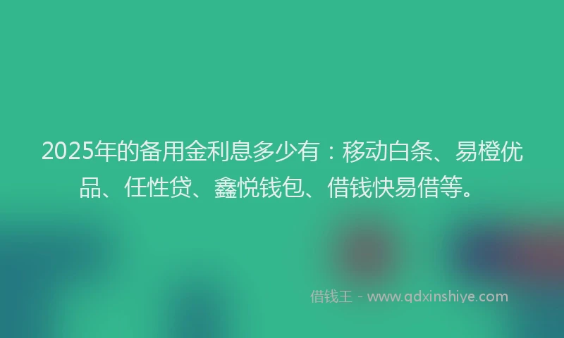 2025年的备用金利息多少有：移动白条、易橙优品、任性贷、鑫悦钱包、借钱快易借等。