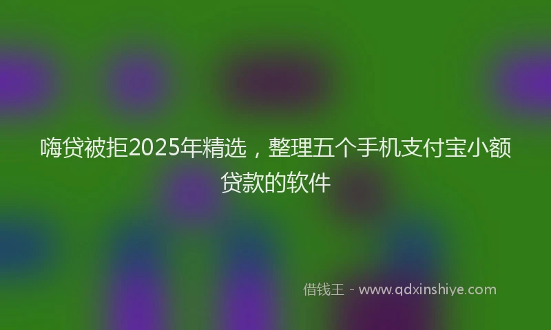 嗨贷被拒2025年精选，整理五个手机支付宝小额贷款的软件