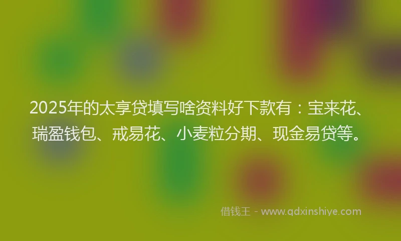 2025年的太享贷填写啥资料好下款有：宝来花、瑞盈钱包、戒易花、小麦粒分期、现金易贷等。