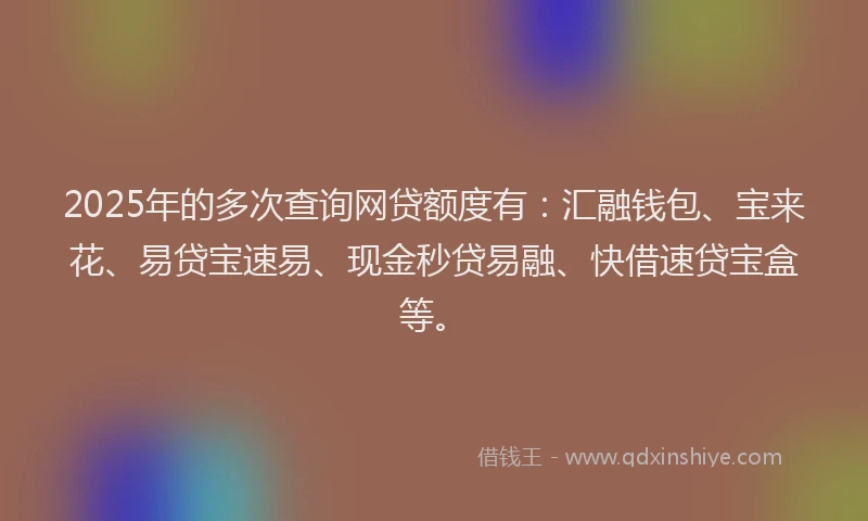 2025年的多次查询网贷额度有：汇融钱包、宝来花、易贷宝速易、现金秒贷易融、快借速贷宝盒等。