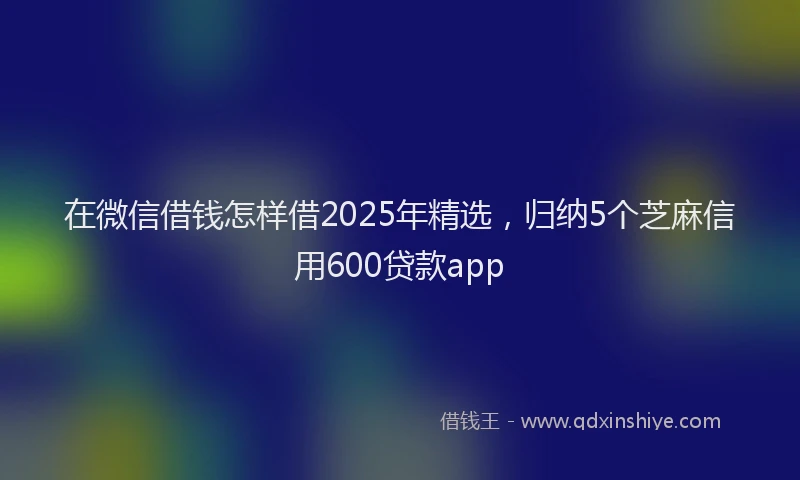 在微信借钱怎样借2025年精选，归纳5个芝麻信用600贷款app