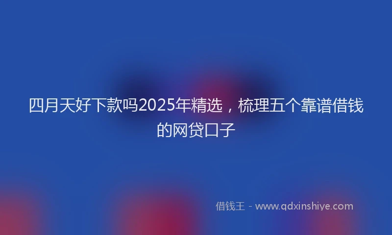 四月天好下款吗2025年精选，梳理五个靠谱借钱的网贷口子