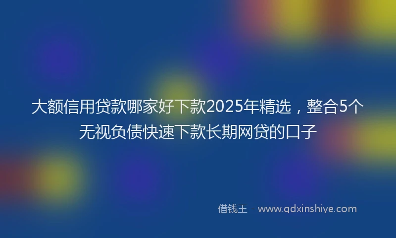 大额信用贷款哪家好下款2025年精选，整合5个无视负债快速下款长期网贷的口子