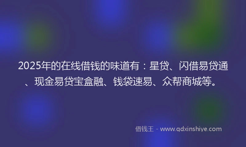 2025年的在线借钱的味道有：星贷、闪借易贷通、现金易贷宝盒融、钱袋速易、众帮商城等。