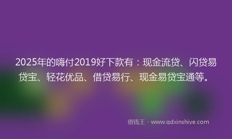 2025年的嗨付2019好下款有：现金流贷、闪贷易贷宝、轻花优品、借贷易行、现金易贷宝通等。