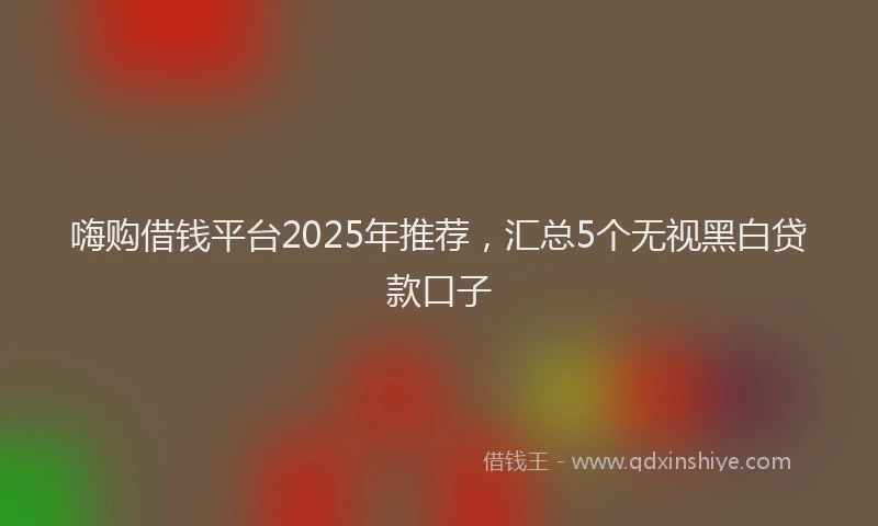 嗨购借钱平台2025年推荐，汇总5个无视黑白贷款口子