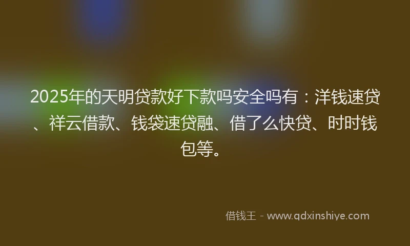 2025年的天明贷款好下款吗安全吗有：洋钱速贷、祥云借款、钱袋速贷融、借了么快贷、时时钱包等。