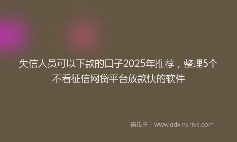 失信人员可以下款的口子2025年推荐，整理5个不看征信网贷平台放款快的软件