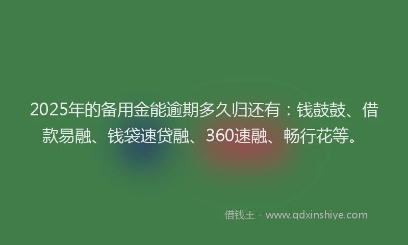 2025年的备用金能逾期多久归还有：钱鼓鼓、借款易融、钱袋速贷融、360速融、畅行花等。