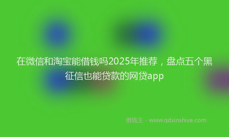 在微信和淘宝能借钱吗2025年推荐，盘点五个黑征信也能贷款的网贷app