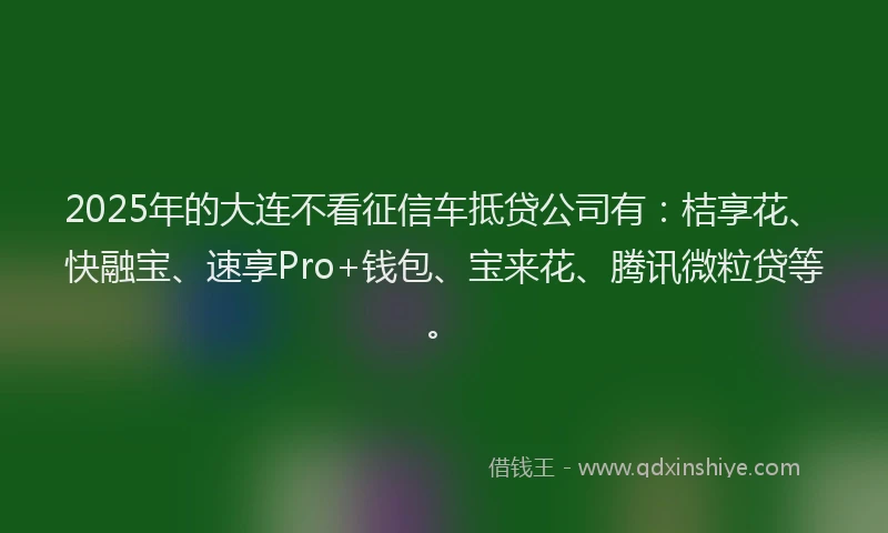 2025年的大连不看征信车抵贷公司有：桔享花、快融宝、速享Pro+钱包、宝来花、腾讯微粒贷等。