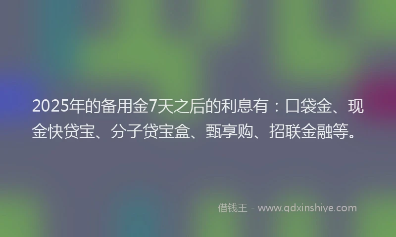2025年的备用金7天之后的利息有：口袋金、现金快贷宝、分子贷宝盒、甄享购、招联金融等。