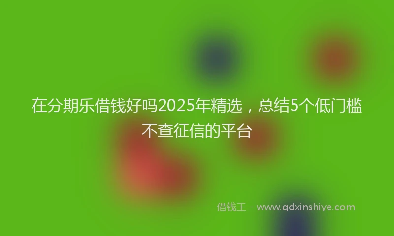 在分期乐借钱好吗2025年精选，总结5个低门槛不查征信的平台