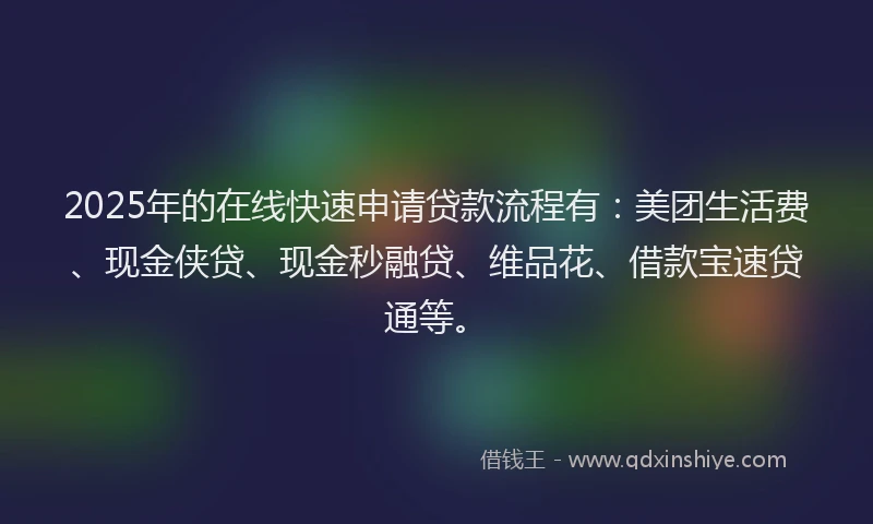 2025年的在线快速申请贷款流程有：美团生活费、现金侠贷、现金秒融贷、维品花、借款宝速贷通等。