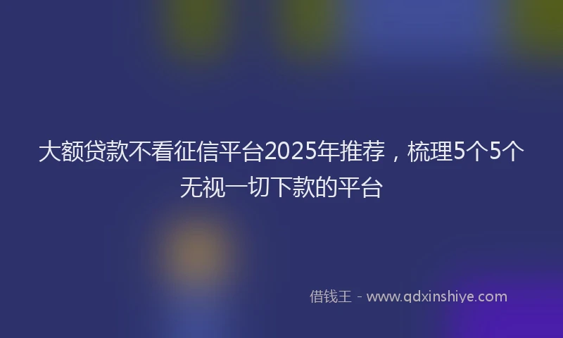大额贷款不看征信平台2025年推荐，梳理5个5个无视一切下款的平台