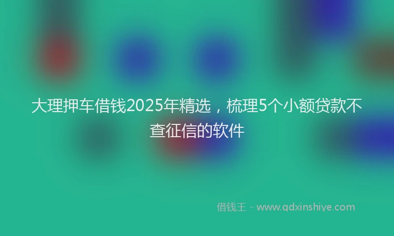 大理押车借钱2025年精选，梳理5个小额贷款不查征信的软件